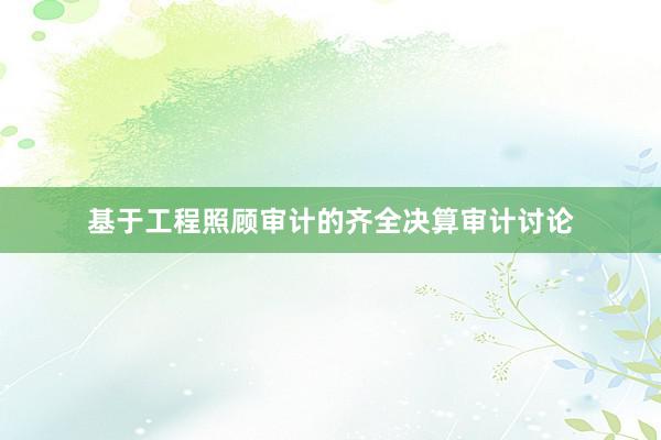 基于工程照顾审计的齐全决算审计讨论