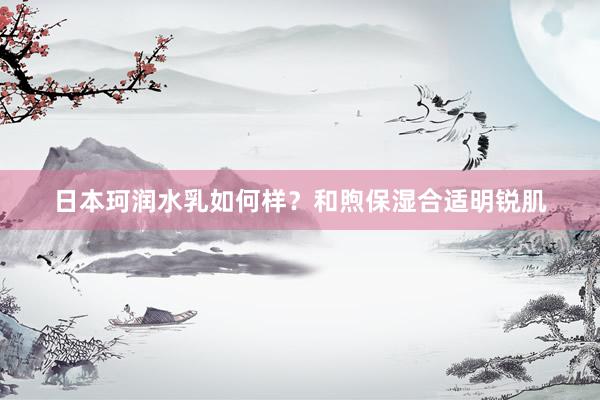 日本珂润水乳如何样？和煦保湿合适明锐肌